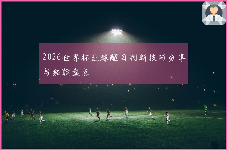 2026世界杯让球醒目判断技巧分享与经验盘点